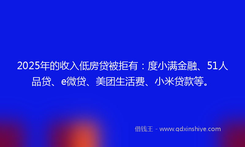 2025年的收入低房贷被拒有：度小满金融、51人品贷、e微贷、美团生活费、小米贷款等。