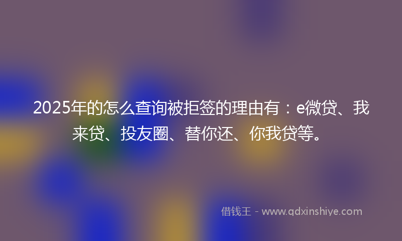 2025年的怎么查询被拒签的理由有：e微贷、我来贷、投友圈、替你还、你我贷等。