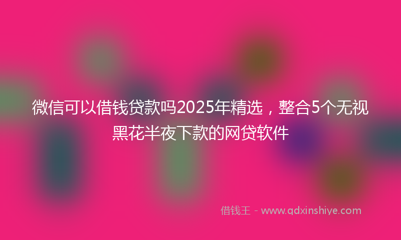 微信可以借钱贷款吗2025年精选，整合5个无视黑花半夜下款的网贷软件