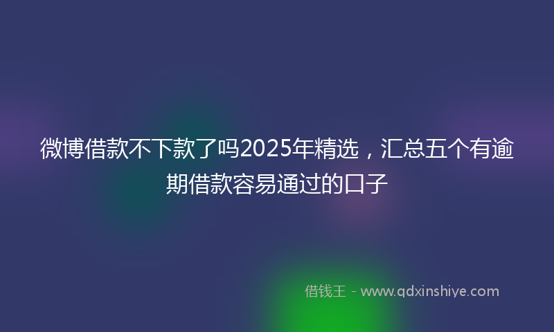 微博借款不下款了吗2025年精选，汇总五个有逾期借款容易通过的口子
