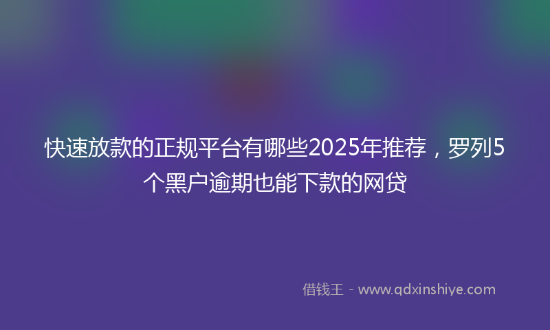 快速放款的正规平台有哪些2025年推荐，罗列5个黑户逾期也能下款的网贷
