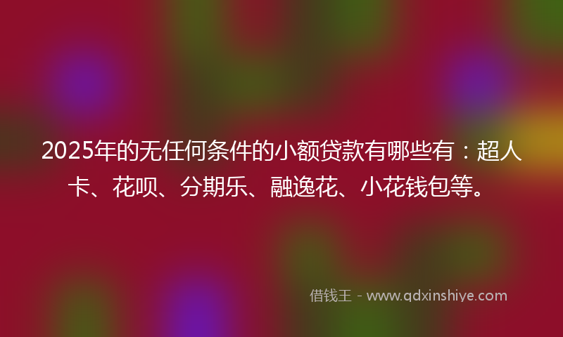 2025年的无任何条件的小额贷款有哪些有：超人卡、花呗、分期乐、融逸花、小花钱包等。