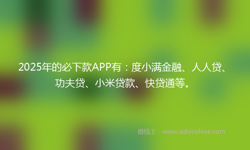2025年的必下款APP有：度小满金融、人人贷、功夫贷、小米贷款、快贷通等。