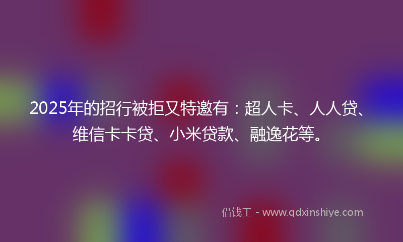2025年的招行被拒又特邀有：超人卡、人人贷、维信卡卡贷、小米贷款、融逸花等。