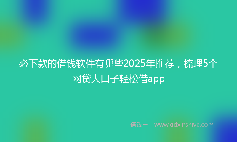 必下款的借钱软件有哪些2025年推荐，梳理5个网贷大口子轻松借app