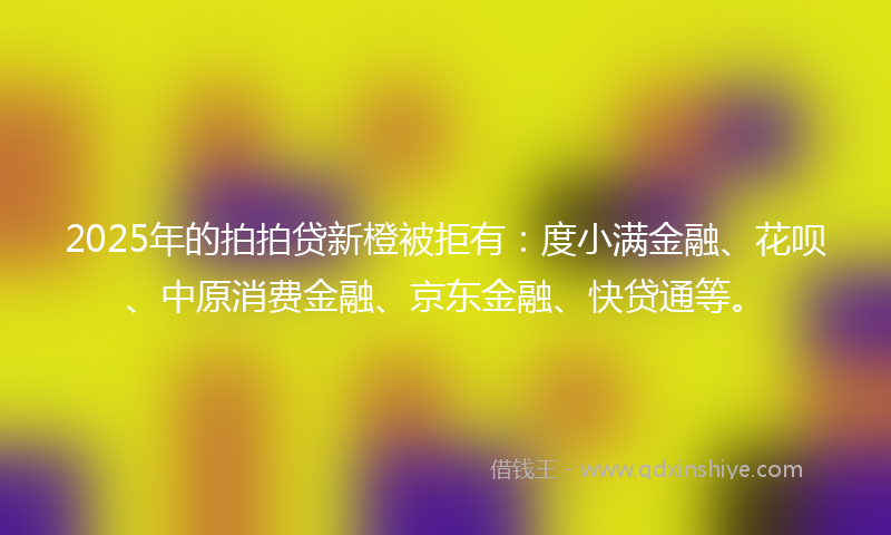 2025年的拍拍贷新橙被拒有：度小满金融、花呗、中原消费金融、京东金融、快贷通等。