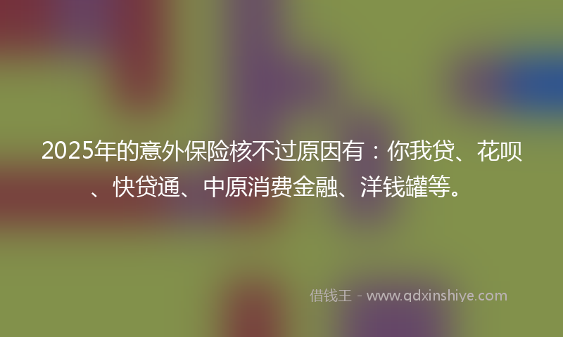 2025年的意外保险核不过原因有：你我贷、花呗、快贷通、中原消费金融、洋钱罐等。