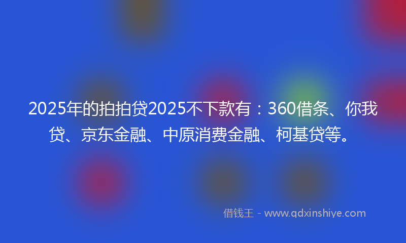 2025年的拍拍贷2025不下款有：360借条、你我贷、京东金融、中原消费金融、柯基贷等。