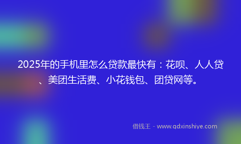 2025年的手机里怎么贷款最快有：花呗、人人贷、美团生活费、小花钱包、团贷网等。