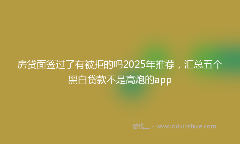 房贷面签过了有被拒的吗2025年推荐，汇总五个黑白贷款不是高炮的app