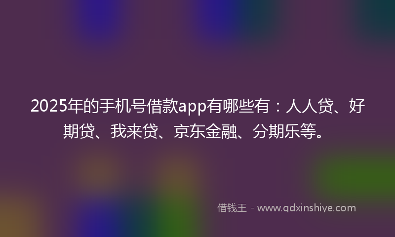 2025年的手机号借款app有哪些有：人人贷、好期贷、我来贷、京东金融、分期乐等。