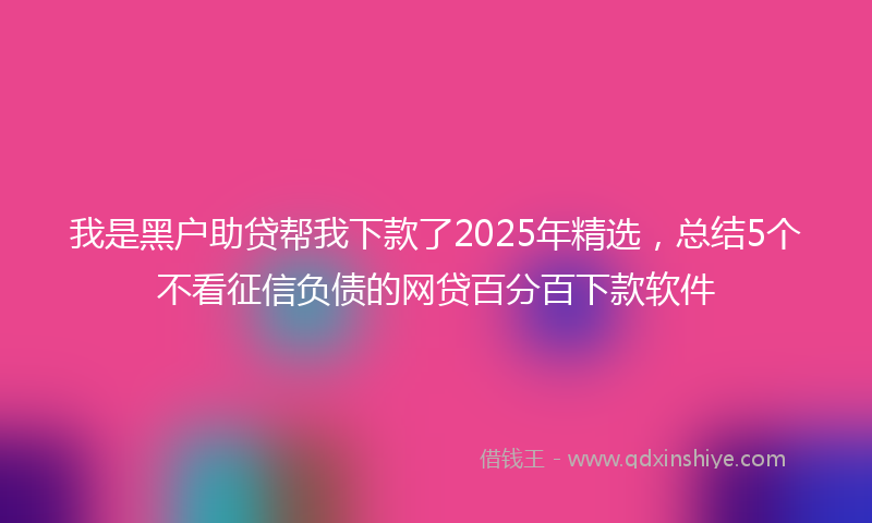 我是黑户助贷帮我下款了2025年精选，总结5个不看征信负债的网贷百分百下款软件