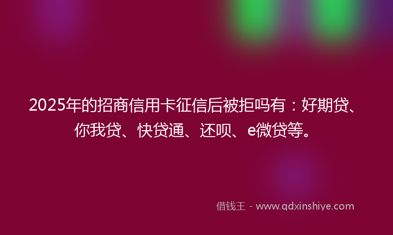 2025年的招商信用卡征信后被拒吗有：好期贷、你我贷、快贷通、还呗、e微贷等。