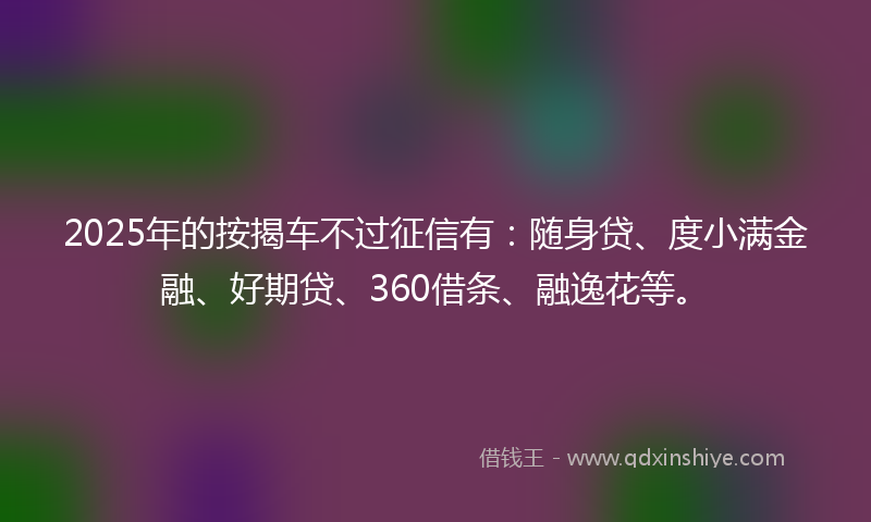 2025年的按揭车不过征信有：随身贷、度小满金融、好期贷、360借条、融逸花等。