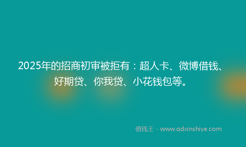 2025年的招商初审被拒有：超人卡、微博借钱、好期贷、你我贷、小花钱包等。
