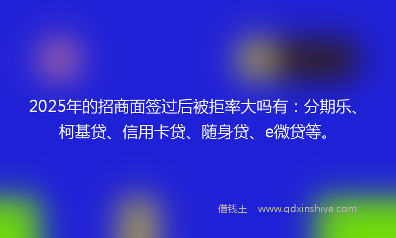 2025年的招商面签过后被拒率大吗有：分期乐、柯基贷、信用卡贷、随身贷、e微贷等。