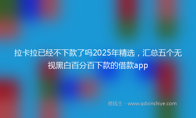 拉卡拉已经不下款了吗2025年精选，汇总五个无视黑白百分百下款的借款app