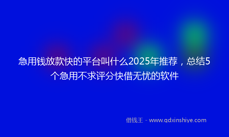 急用钱放款快的平台叫什么2025年推荐，总结5个急用不求评分快借无忧的软件