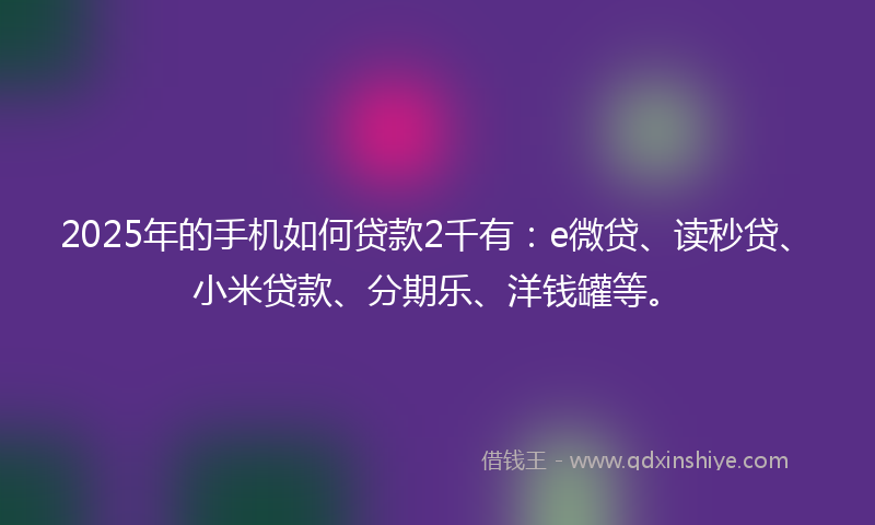 2025年的手机如何贷款2千有：e微贷、读秒贷、小米贷款、分期乐、洋钱罐等。