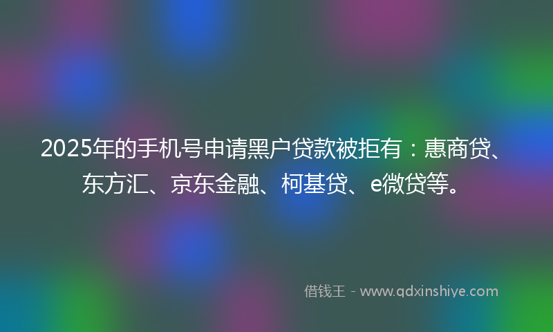 2025年的手机号申请黑户贷款被拒有：惠商贷、东方汇、京东金融、柯基贷、e微贷等。