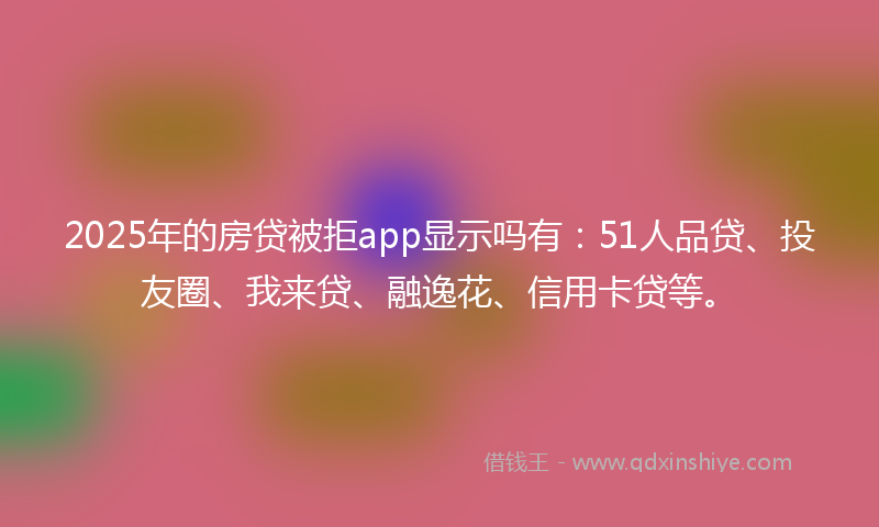 2025年的房贷被拒app显示吗有：51人品贷、投友圈、我来贷、融逸花、信用卡贷等。