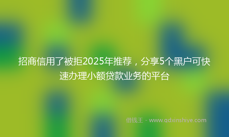 招商信用了被拒2025年推荐，分享5个黑户可快速办理小额贷款业务的平台