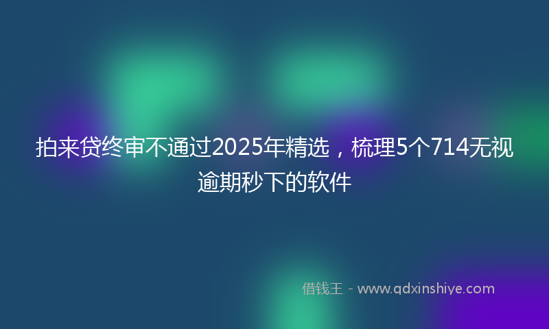 拍来贷终审不通过2025年精选，梳理5个714无视逾期秒下的软件