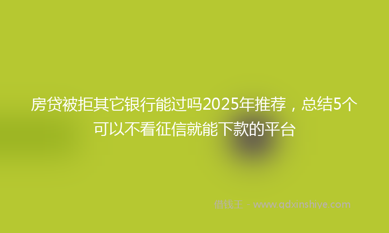 房贷被拒其它银行能过吗2025年推荐，总结5个可以不看征信就能下款的平台