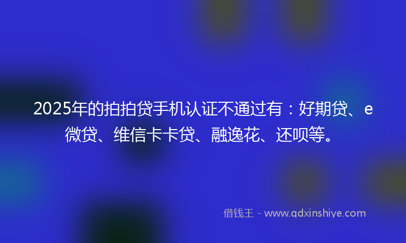 2025年的拍拍贷手机认证不通过有：好期贷、e微贷、维信卡卡贷、融逸花、还呗等。