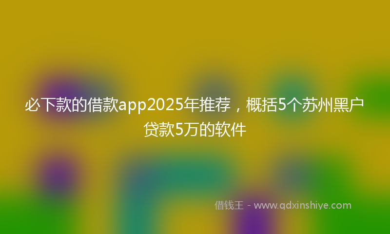 必下款的借款app2025年推荐，概括5个苏州黑户贷款5万的软件