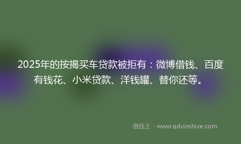 2025年的按揭买车贷款被拒有：微博借钱、百度有钱花、小米贷款、洋钱罐、替你还等。
