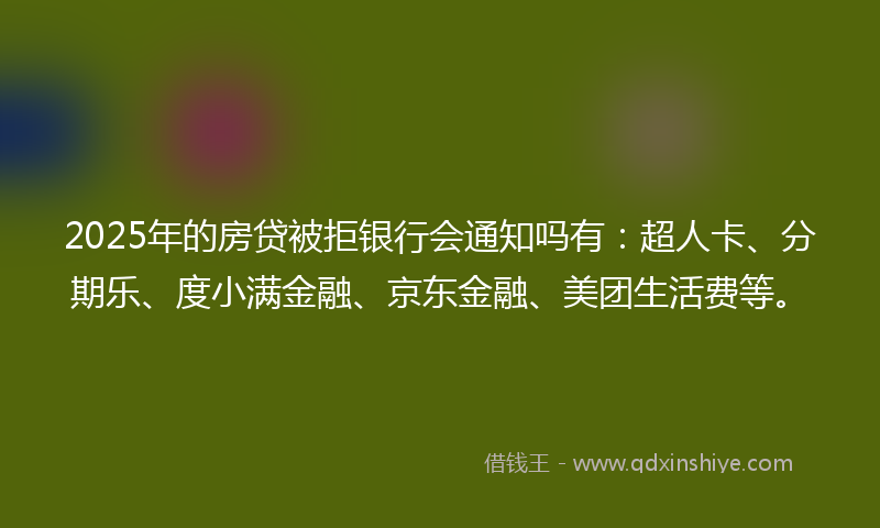 2025年的房贷被拒银行会通知吗有：超人卡、分期乐、度小满金融、京东金融、美团生活费等。