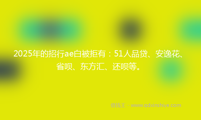 2025年的招行ae白被拒有：51人品贷、安逸花、省呗、东方汇、还呗等。