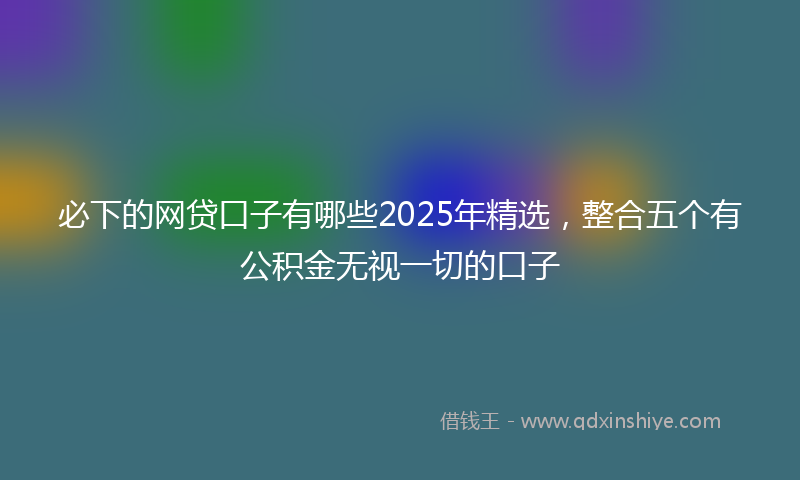 必下的网贷口子有哪些2025年精选，整合五个有公积金无视一切的口子