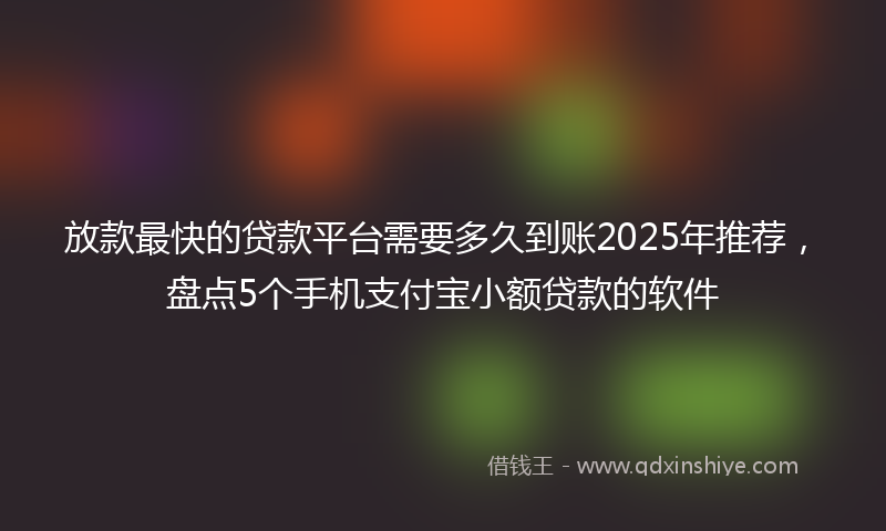 放款最快的贷款平台需要多久到账2025年推荐，盘点5个手机支付宝小额贷款的软件