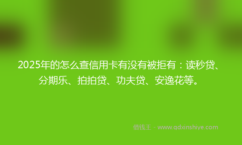 2025年的怎么查信用卡有没有被拒有：读秒贷、分期乐、拍拍贷、功夫贷、安逸花等。