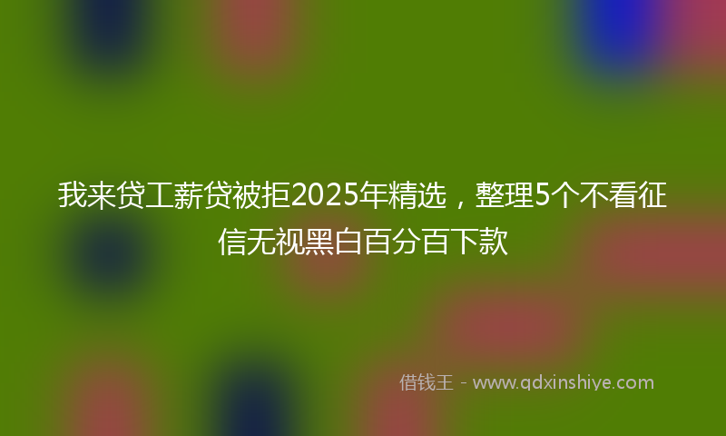 我来贷工薪贷被拒2025年精选，整理5个不看征信无视黑白百分百下款