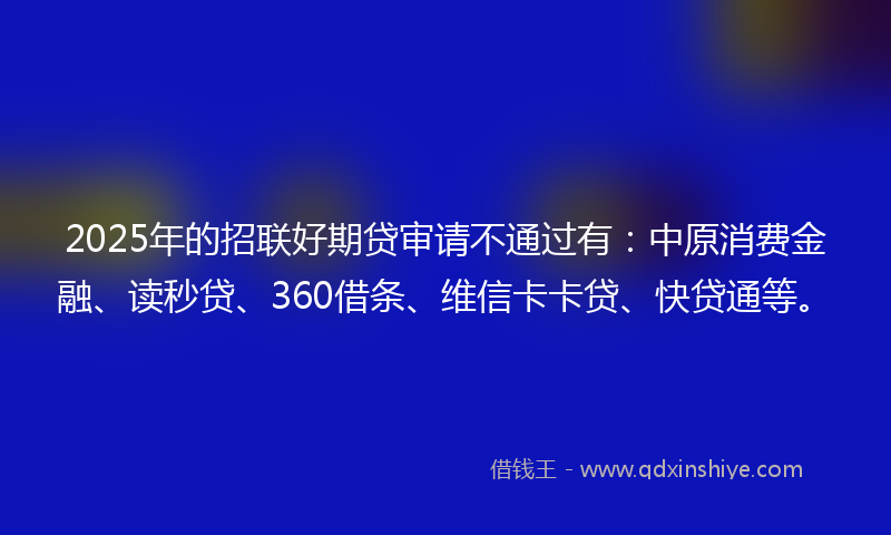 2025年的招联好期贷审请不通过有：中原消费金融、读秒贷、360借条、维信卡卡贷、快贷通等。