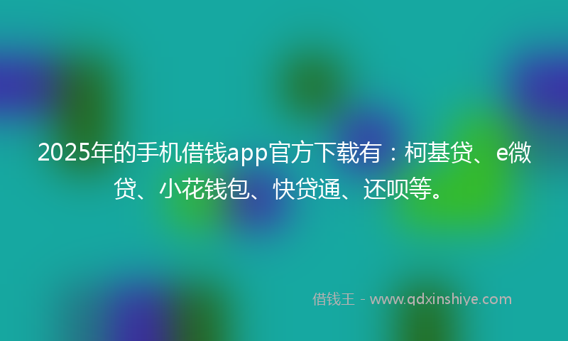 2025年的手机借钱app官方下载有：柯基贷、e微贷、小花钱包、快贷通、还呗等。