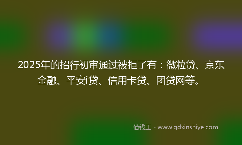 2025年的招行初审通过被拒了有：微粒贷、京东金融、平安i贷、信用卡贷、团贷网等。