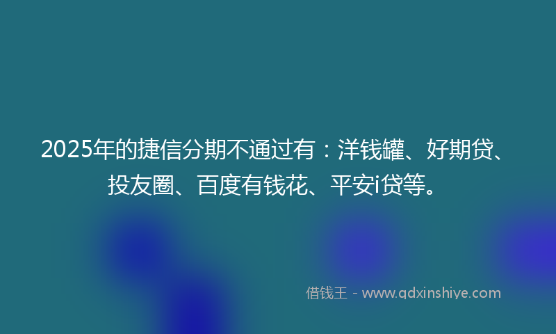 2025年的捷信分期不通过有：洋钱罐、好期贷、投友圈、百度有钱花、平安i贷等。