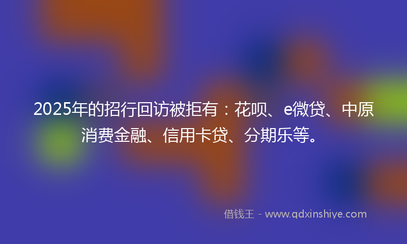 2025年的招行回访被拒有：花呗、e微贷、中原消费金融、信用卡贷、分期乐等。