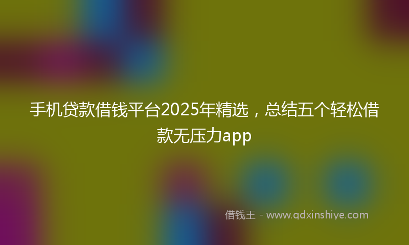 手机贷款借钱平台2025年精选，总结五个轻松借款无压力app
