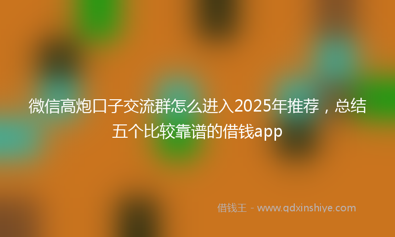 微信高炮口子交流群怎么进入2025年推荐，总结五个比较靠谱的借钱app