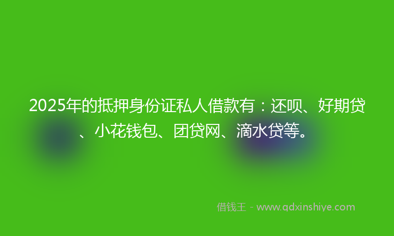 2025年的抵押身份证私人借款有：还呗、好期贷、小花钱包、团贷网、滴水贷等。