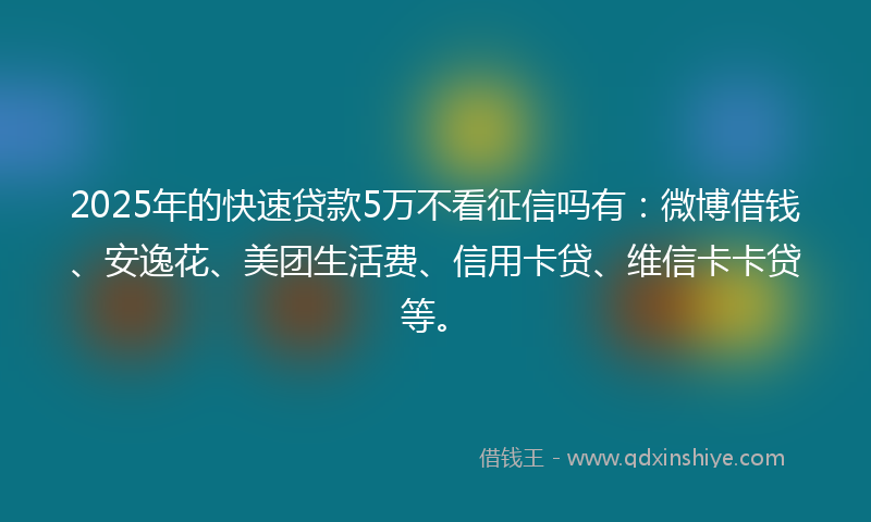 2025年的快速贷款5万不看征信吗有：微博借钱、安逸花、美团生活费、信用卡贷、维信卡卡贷等。