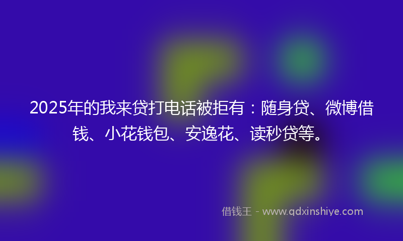2025年的我来贷打电话被拒有：随身贷、微博借钱、小花钱包、安逸花、读秒贷等。