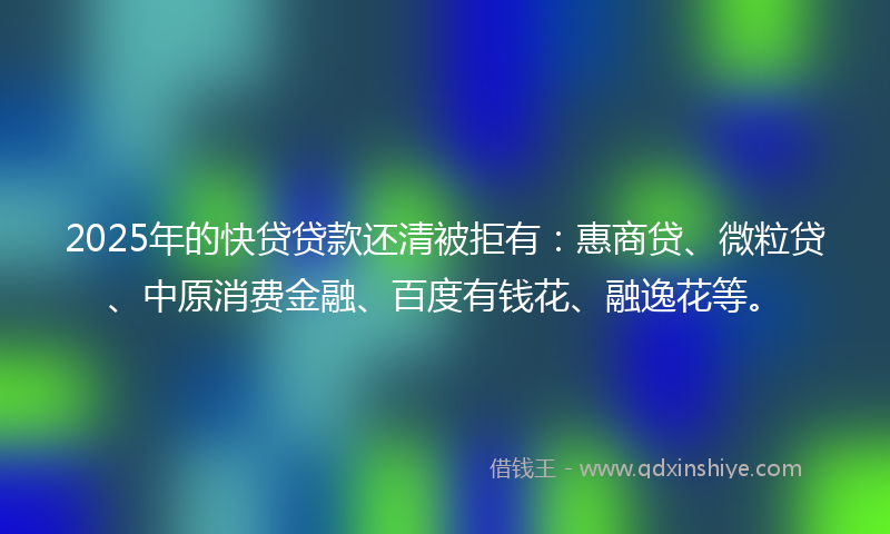 2025年的快贷贷款还清被拒有：惠商贷、微粒贷、中原消费金融、百度有钱花、融逸花等。