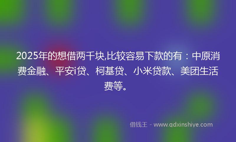 2025年的想借两千块,比较容易下款的有：中原消费金融、平安i贷、柯基贷、小米贷款、美团生活费等。