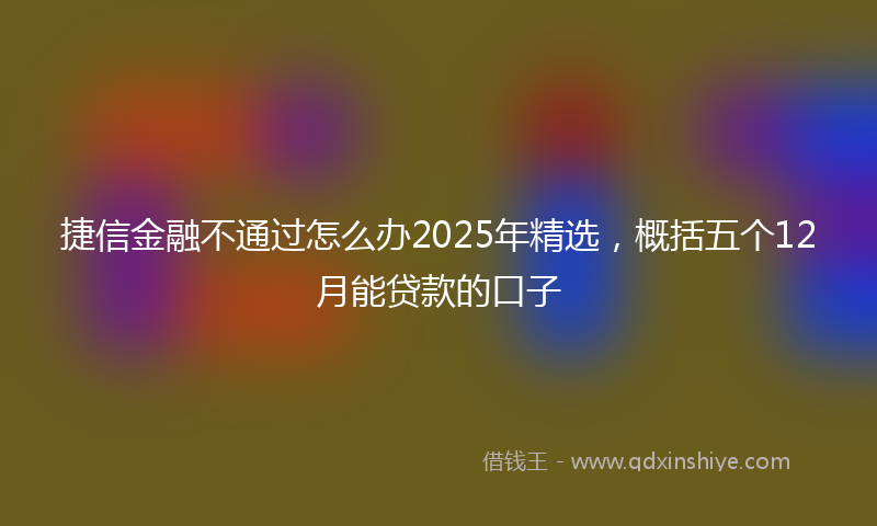 捷信金融不通过怎么办2025年精选，概括五个12月能贷款的口子